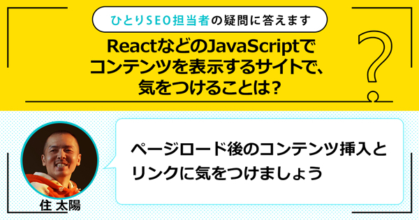 「ReactなどのJavaScriptでコンテンツを表示するサイトで、気をつけることは？」に対する回答は「ページロード後のコンテンツ挿入とリンクに気をつけましょう」です