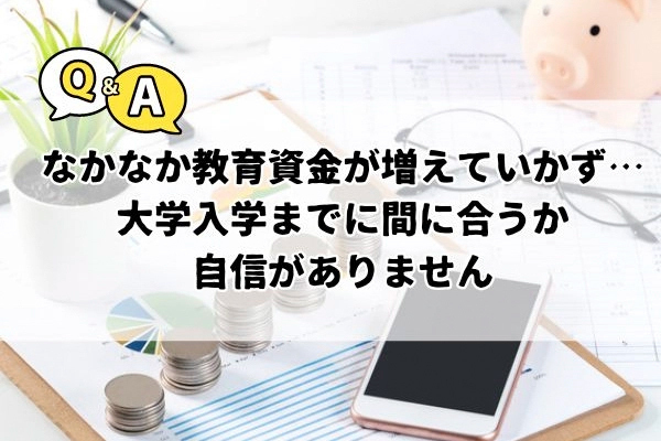 Q．教育費をコツコツがんばって貯めているけれど、なかなか預金残高が増えていかず……大学入学までに間に合うか自信がありません。