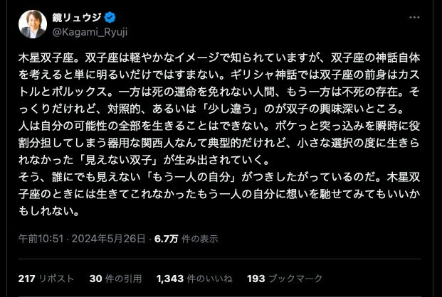 「人は、常にさまざまな人生の選択をし続けていますが、それは、そのたびに生きられなかったもう一人の自分が生み出されているということです」木星双子座の時期にかこつけてポストした内容ですが、これは双子座生まれだけではなく、すべての人に当てはまることじゃないかと思っています。鏡リュウジさん公式Xより