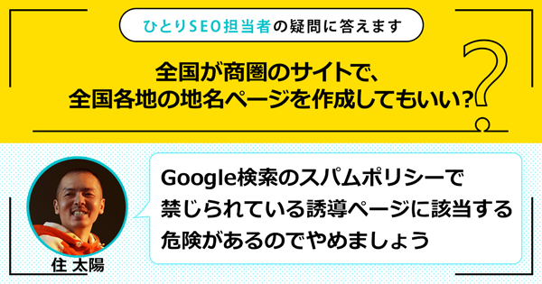 「全国が商圏のサイトで、全国各地の地名ページを作成してもいい？」に対する回答は「Google検索のスパムポリシーで禁じられている誘導ページ（ドアウェイページ）に該当する危険があるのでやめましょう」です