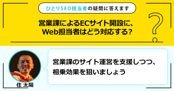 「営業課によるECサイト開設に、Web担当者はどう対応する？」に対する回答は「営業課のサイト運営を支援しつつ、相乗効果を狙いましょう」です